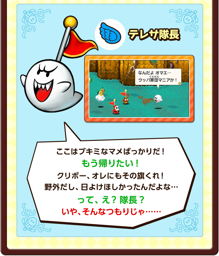 テレサ隊長 / ここはブキミなマメばっかりだ！もう帰りたい！クリボー、オレにもその旗くれ！野外だし、日よけほしかったんだよな…って、え？隊長？いや、そんなつもりじゃ……