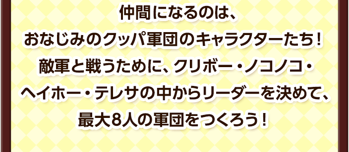 仲間になるのは、おなじみのクッパ軍団のキャラクターたち！敵軍と戦うために、クリボー・ノコノコ・ヘイホー・テレサの中からリーダーを決めて、最大８人の軍団をつくろう！