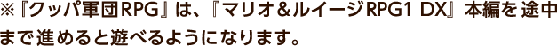 ※『クッパ軍団RPG』は、『マリオ＆ルイージRPG1 DX』本編を途中まで進めると遊べるようになります。