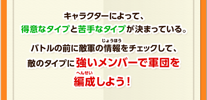 キャラクターによって、得意なタイプと苦手なタイプが決まっている。バトルの前に敵軍の情報をチェックして、敵のタイプに強いメンバーで軍団を編成しよう！