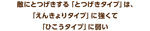敵にとつげきする「とつげきタイプ」は、「えんきょりタイプ」に強くて「ひこうタイプ」に弱い