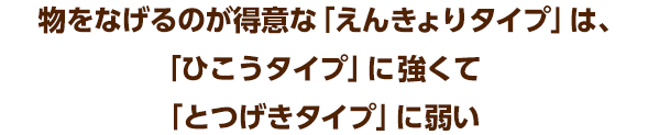 物をなげるのが得意な「えんきょりタイプ」は、「ひこうタイプ」に強くて「とつげきタイプ」に弱い
