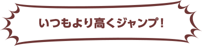 いつもより高くジャンプ！