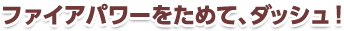 ファイアパワーをためて、ダッシュ！
