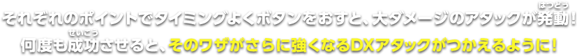 それぞれのポイントでタイミングよくボタンをおすと、大ダメージのアタックが発動！何度も成功させると、そのワザがさらに強くなるDXアタックが使えるように！