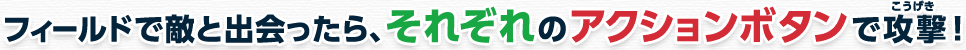 フィールドで敵と出会ったら、それぞれのアクションボタンで攻撃！