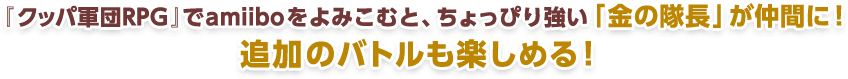 『クッパ軍団RPG』でamiiboをよみこむと、ちょっぴり強い「金の隊⾧」が仲間に！追加のバトルが楽しめる！