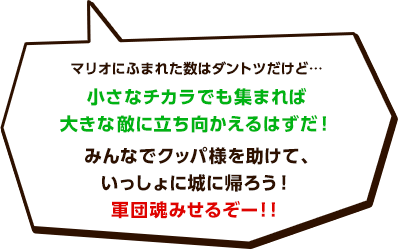 マリオにふまれた数はダントツだけど…小さなチカラでも集まれば大きな敵に立ち向かえるはずだ！みんなでクッパ様を助けて、いっしょに城に帰ろう！軍団魂みせるぞー！！