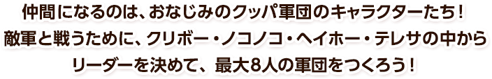 仲間になるのは、おなじみのクッパ軍団のキャラクターたち！敵軍と戦うために、クリボー・ノコノコ・ヘイホー・テレサの中からリーダーを決めて、最大８人の軍団をつくろう！