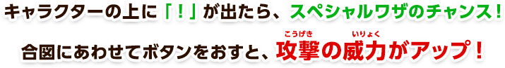 キャラクターの上に「！」が出たら、スペシャルワザのチャンス！合図にあわせてボタンをおすと、攻撃の威力がアップ！
