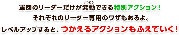 軍団のリーダーだけが発動できる特別アクション！それぞれのリーダー専用のワザもあるよ。レベルアップすると、つかえるアクションもふえていく！