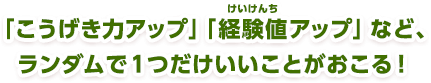 「こうげき力アップ」「経験値アップ」など、ランダムで１つだけいいことがおこる！