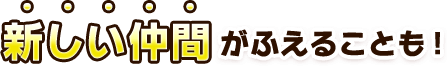 新しい仲間がふえることも！