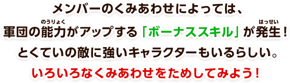 メンバーのくみあわせによっては、軍団の能力がアップする「ボーナススキル」が発生！とくていの敵に強いキャラクターもいるらしい。いろいろなくみあわせをためしてみよう！