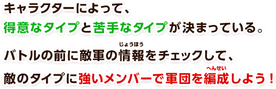キャラクターによって、得意なタイプと苦手なタイプが決まっている。バトルの前に敵軍の情報をチェックして、敵のタイプに強いメンバーで軍団を編成しよう！