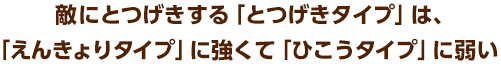 敵にとつげきする「とつげきタイプ」は、「えんきょりタイプ」に強くて「ひこうタイプ」に弱い