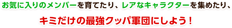 お気に入りのメンバーを育てたり、レアなキャラクターを集めたり、キミだけの最強クッパ軍団にしよう！