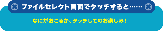 ファイルセレクト画面でタッチすると……  なにがおこるか、タッチしてのお楽しみ！