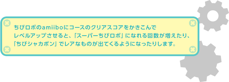 ちびロボのamiiboにコースのクリアスコアをかきこんでレベルアップさせると、「スーパーちびロボ」になれる回数が増えたり、「ちびシャカポン」でレアなものが出てくるようになったりします。