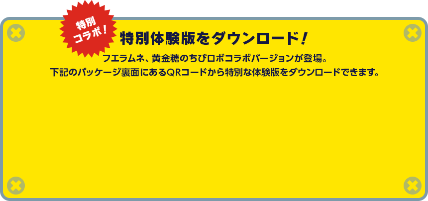 特別コラボ！ 特別体験版をダウンロード！ フエラムネ、黄金糖のちびロボコラボバージョンが登場。下記のパッケージ裏面にあるQRコードから特別な体験版をダウンロードできます。