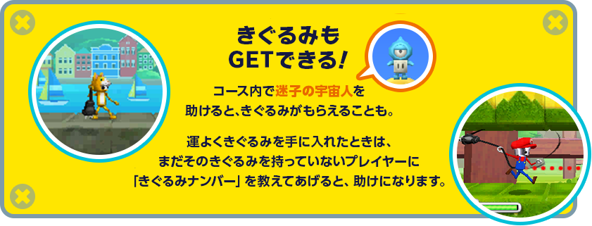きぐるみもGETできる！コース内で迷子の宇宙人を助けると、きぐるみがもらえることも。運よくきぐるみを手に入れたときは、まだそのきぐるみを持っていないプレイヤーに「きぐるみナンバー」を教えてあげると、助けになります。