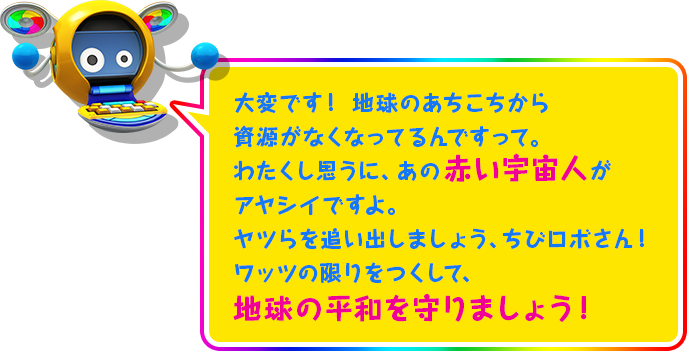 大変です！地球のあちこちから資源がなくなってるんですって。わたくし思うに、あの赤い宇宙人がアヤシイですよ。ヤツらを追い出しましょう、ちびロボさん！ワッツの限りをつくして、地球の平和を守りましょう！