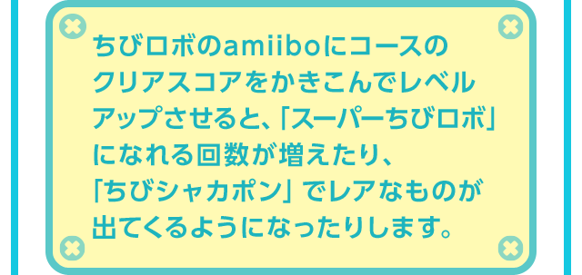 ちびロボのamiiboにコースのクリアスコアをかきこんでレベルアップさせると、「スーパーちびロボ」になれる回数が増えたり、「ちびシャカポン」でレアなものが出てくるようになったりします。