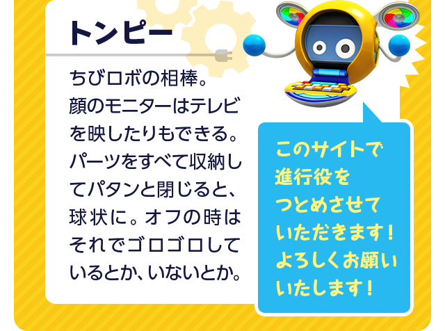 トンピー ちびロボの相棒。顔のモニターはテレビを映したりもできる。パーツをすべて収納してパタンと閉じると、球状に。オフの時はそれでゴロゴロしているとか、いないとか。このサイトで進行役をつとめさせていただきます！よろしくお願いいたします！