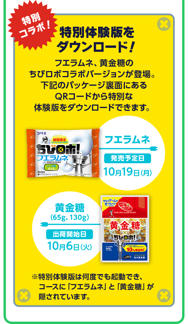 特別コラボ！特別体験版をダウンロード！フエラムネ、黄金糖のちびロボコラボバージョンが登場。下記のパッケージ裏面にあるQRコードから特別な体験版をダウンロードできます。 フエラムネ 発売予定日 10月19日（月）黄金糖 （65g、130g）出荷開始日 10月6日（火）※特別体験版は何度でも起動でき、コースに「フエラムネ」と「黄金糖」が隠されています。