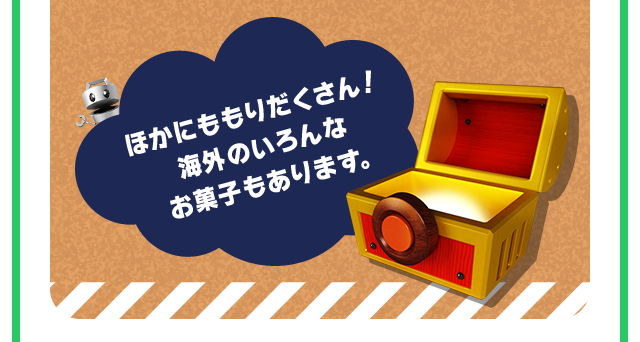 ほかにももりだくさん！ 海外のいろんな お菓子もあります。