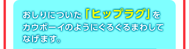 おしりについた「ヒップラグ」をカウボーイのようにぐるぐるまわしてなげます。