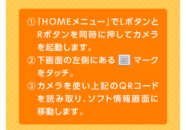 1「HOMEメニュー」でLボタンとRボタンを同時に押してカメラを起動します。2下画面の左側にある　マークをタッチ。3カメラを使い上記のQRコードを読み取り、ソフト情報画面に移動します。
