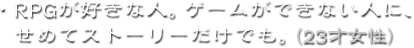 ・RPGが好きな人。ゲームができない人に、せめてストーリーだけでも。（23才女性）