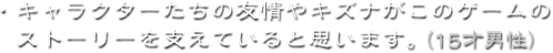 ・キャラクターたちの友情やキズナがこのゲームのストーリーを支えていると思います。（15才男性）