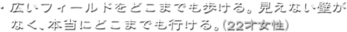 ・広いフィールドをどこまでも歩ける。見えない壁がなく、本当にどこまでも行ける。（22才女性）