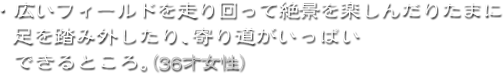 ・広いフィールドを走り回って絶景を楽しんだりたまに足を踏み外したり、寄り道がいっぱいできるところ。(36才女性)