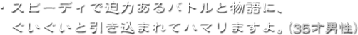 ・スピーディで迫力あるバトルと物語に、ぐいぐいと引き込まれてハマリますよ。（35才男性）