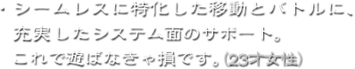 ・シームレスに特化した移動とバトルに、充実したシステム面のサポート。これで遊ばなきゃ損です。（28才女性）