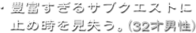 ・豊富すぎるサブクエストに止め時を見失う。（32才男性）