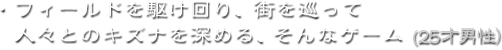 ・フィールドを駆け回り、街を巡って人々とのキズナを深める、そんなゲーム（25才男性）