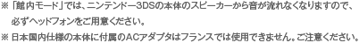 ※「館内モード」では、ニンテンドー3DSの本体のスピーカーから音が流れなくなりますので、必ずヘッドフォンをご用意ください。※日本国内仕様の本体に付属のACアダプタはフランスでは使用できません。ご注意ください。
