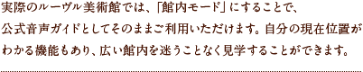 実際のルーヴル美術館では、「館内モード」にすることで、公式音声ガイドとしてそのままご利用いただけます。自分の現在位置がわかる機能もあり、広い館内を迷うことなく見学することができます。