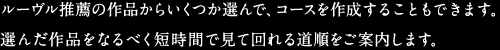 ルーヴル推薦の作品からいくつか選んで、コースを作成することもできます。選んだ作品をなるべく短時間で見て回れる道順をご案内します。