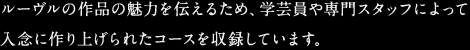 ルーヴルの作品の魅力を伝えるため、学芸員や専門スタッフによって入念に作り上げられたコースを収録しています。