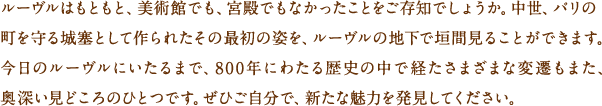 ルーヴルはもともと、美術館でも、宮殿でもなかったことをご存知でしょうか。中世、パリの町を守る城塞として作られたその最初の姿を、ルーヴルの地下で垣間見ることができます。今日のルーヴルにいたるまで、800年にわたる歴史の中で経たさまざまな変遷もまた、奥深い見どころのひとつです。ぜひご自分で、新たな魅力を発見してください。