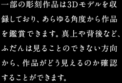 一部の彫刻作品は3Dモデルを収録しており、あらゆる角度から作品を鑑賞できます。真上や背後など、ふだんは見ることのできない方向から、作品がどう見えるのか確認することができます。