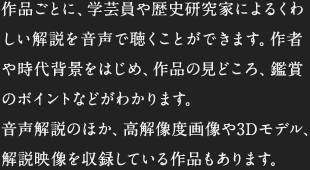 作品ごとに、学芸員や歴史研究家によるくわしい解説を音声で聴くことができます。作者や時代背景をはじめ、作品の見どころ、鑑賞のポイントなどがわかります。音声解説のほか、高解像度画像や3Dモデル、解説映像を収録している作品もあります。