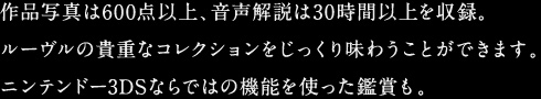 作品写真は600点以上、音声解説は30時間以上を収録。ルーヴルの貴重なコレクションをじっくり味わうことができます。ニンテンドー3DSならではの機能を使った鑑賞も。