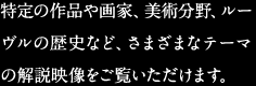 特定の作品や画家、美術分野、ルーヴルの歴史など、さまざまなテーマの解説映像をご覧いただけます。
