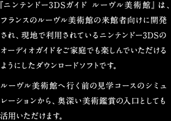 『ニンテンドー3DSガイド ルーヴル美術館』は、フランスのルーヴル美術館の来館者向けに開発され、現地で利用されているニンテンドー3DSのオーディオガイドをご家庭でも楽しんでいただけるようにしたダウンロードソフトです。ルーヴル美術館へ行く前の見学コースのシミュレーションから、奥深い美術鑑賞の入口としても活用いただけます。